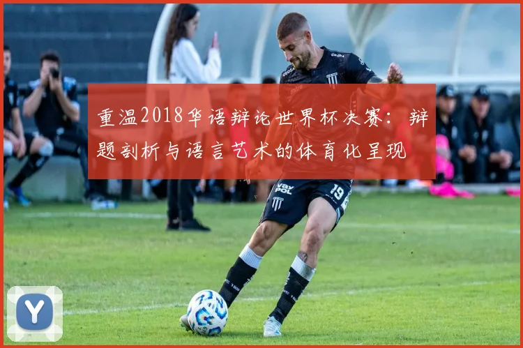 重温2018华语辩论世界杯决赛：辩题剖析与语言艺术的体育化呈现
