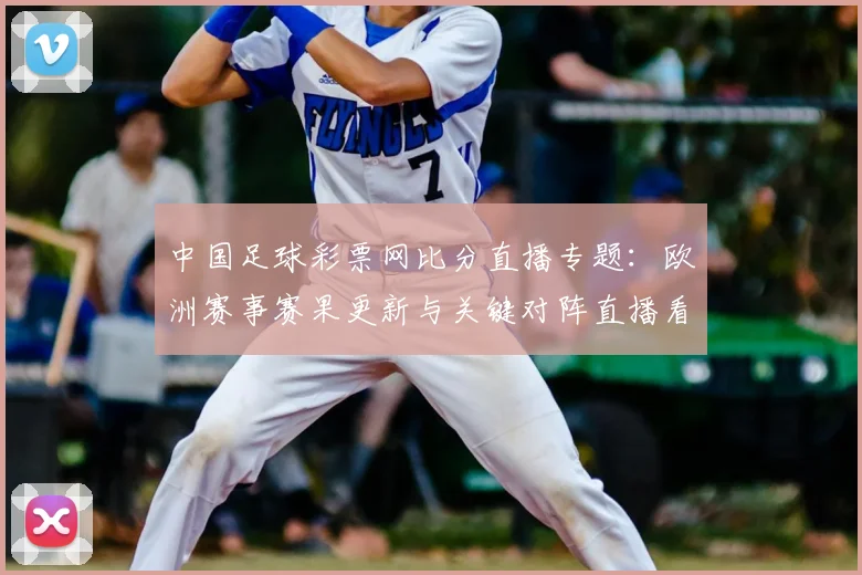 中国足球彩票网比分直播专题：欧洲赛事赛果更新与关键对阵直播看点整理