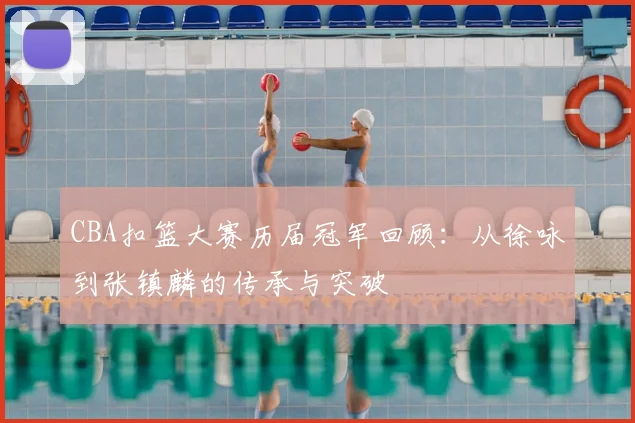 CBA扣篮大赛历届冠军回顾:从徐咏到张镇麟的传承与突破