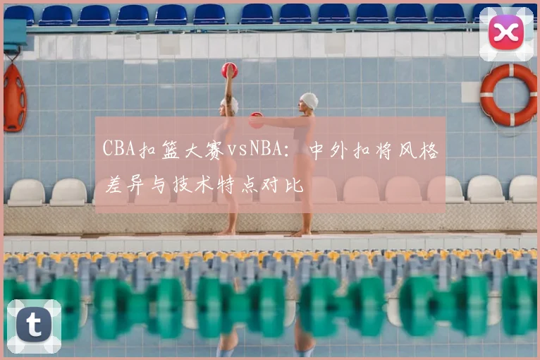 CBA扣篮大赛vsNBA：中外扣将风格差异与技术特点对比