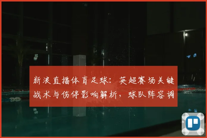 新浪直播体育足球:英超赛场关键战术与伤停影响解析,球队阵容调整与赛果看点