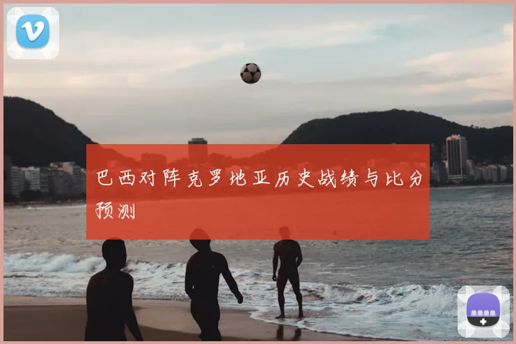 巴西对阵克罗地亚历史战绩与比分预测