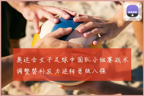 奥运会女子足球中国队小组赛战术调整替补发力逆转晋级八强