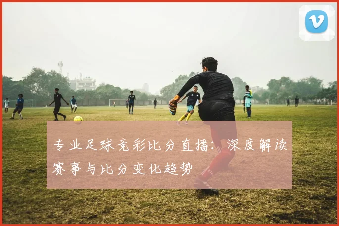 专业足球竞彩比分直播：深度解读赛事与比分变化趋势