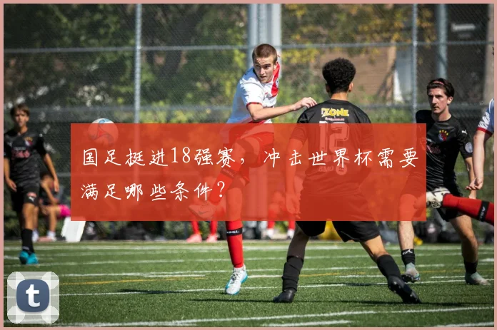 国足挺进18强赛，冲击世界杯需要满足哪些条件？