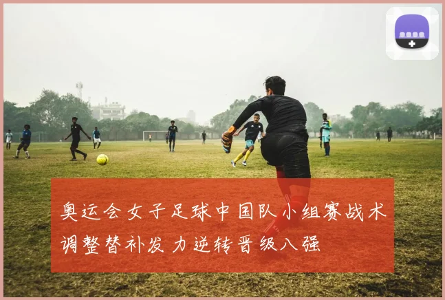 奥运会女子足球中国队小组赛战术调整替补发力逆转晋级八强