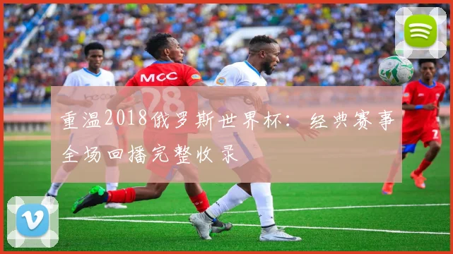 重温2018俄罗斯世界杯：经典赛事全场回播完整收录
