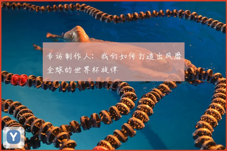 专访制作人：我们如何打造出风靡全球的世界杯旋律