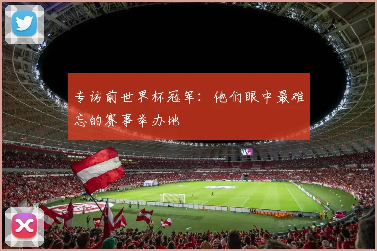 专访前世界杯冠军：他们眼中最难忘的赛事举办地