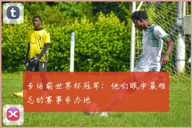 专访前世界杯冠军：他们眼中最难忘的赛事举办地